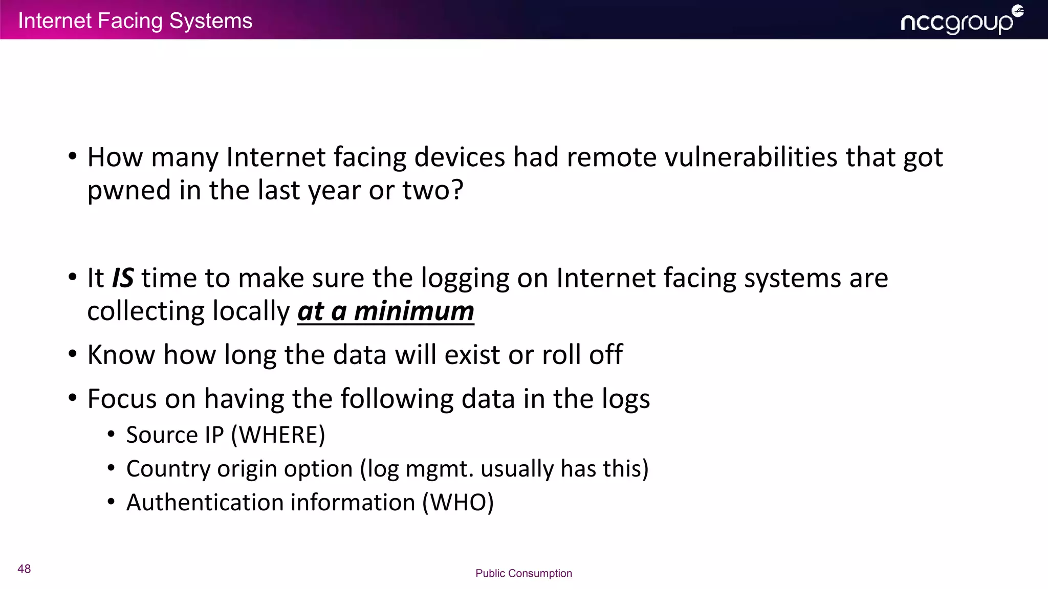 Internet Facing Systems
48 Public Consumption
• How many Internet facing devices had remote vulnerabilities that got
pwned in the last year or two?
• It IS time to make sure the logging on Internet facing systems are
collecting locally at a minimum
• Know how long the data will exist or roll off
• Focus on having the following data in the logs
• Source IP (WHERE)
• Country origin option (log mgmt. usually has this)
• Authentication information (WHO)
 