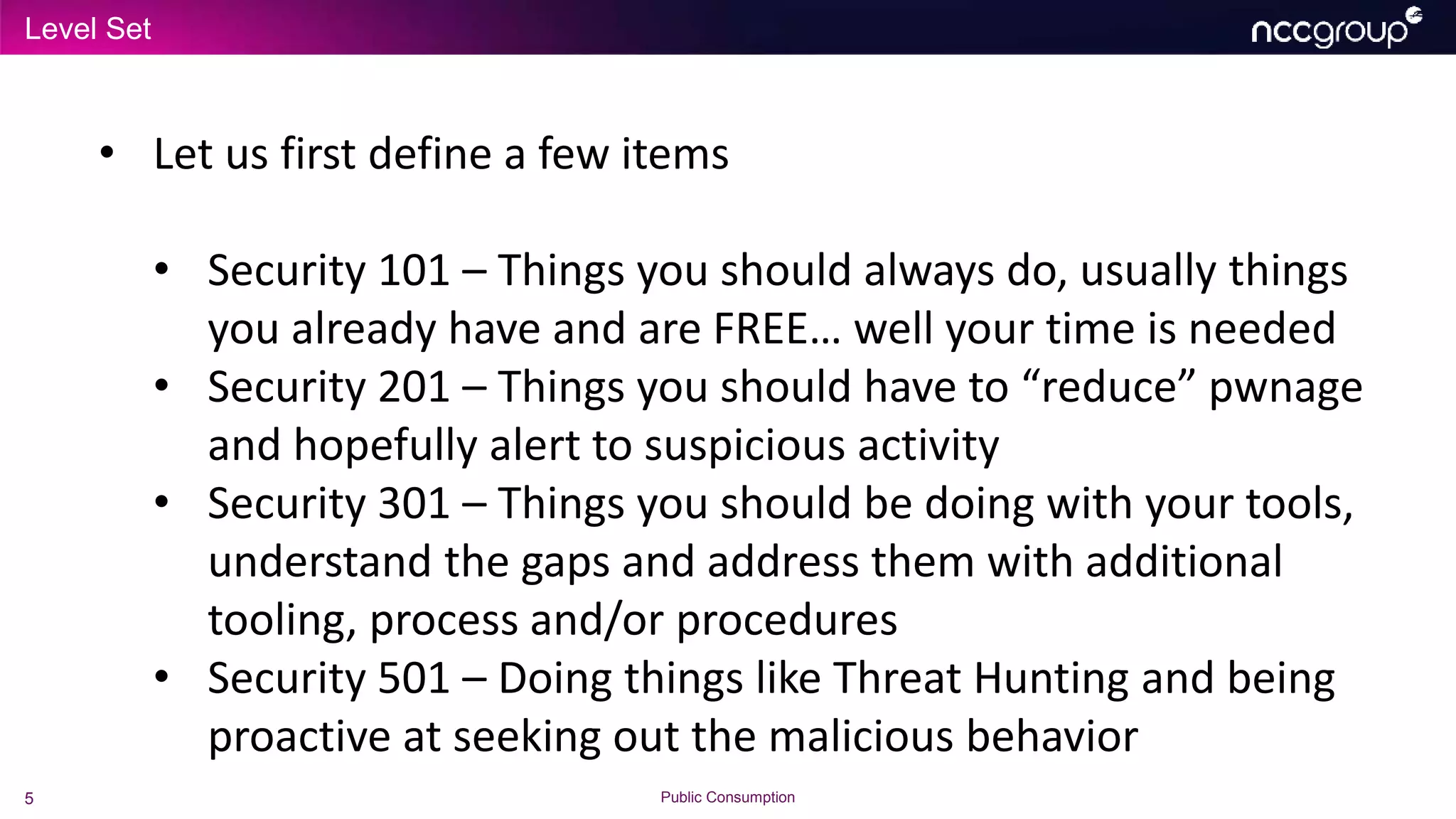 Level Set
5 Public Consumption
• Let us first define a few items
• Security 101 – Things you should always do, usually things
you already have and are FREE… well your time is needed
• Security 201 – Things you should have to “reduce” pwnage
and hopefully alert to suspicious activity
• Security 301 – Things you should be doing with your tools,
understand the gaps and address them with additional
tooling, process and/or procedures
• Security 501 – Doing things like Threat Hunting and being
proactive at seeking out the malicious behavior
 