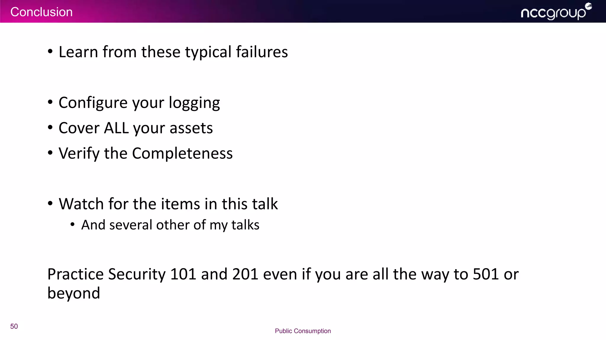 Conclusion
50
Public Consumption
• Learn from these typical failures
• Configure your logging
• Cover ALL your assets
• Verify the Completeness
• Watch for the items in this talk
• And several other of my talks
Practice Security 101 and 201 even if you are all the way to 501 or
beyond
 