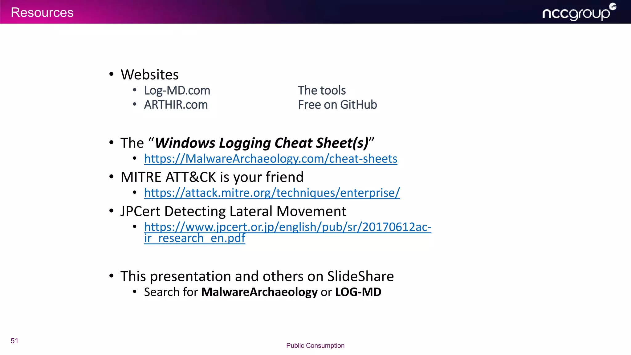 Resources
51
Public Consumption
• Websites
• Log-MD.com The tools
• ARTHIR.com Free on GitHub
• The “Windows Logging Cheat Sheet(s)”
• https://MalwareArchaeology.com/cheat-sheets
• MITRE ATT&CK is your friend
• https://attack.mitre.org/techniques/enterprise/
• JPCert Detecting Lateral Movement
• https://www.jpcert.or.jp/english/pub/sr/20170612ac-
ir_research_en.pdf
• This presentation and others on SlideShare
• Search for MalwareArchaeology or LOG-MD
 