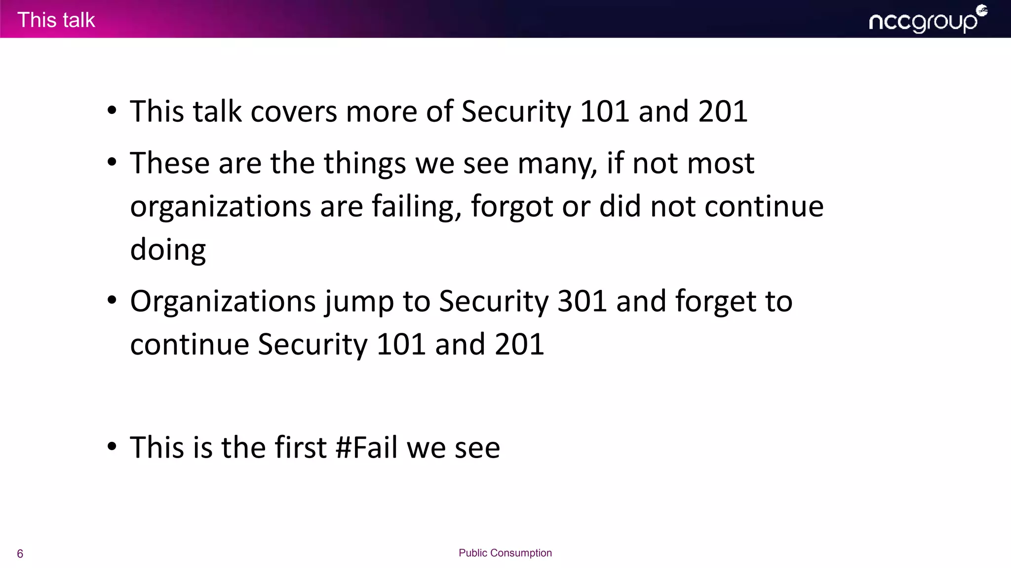 This talk
6 Public Consumption
• This talk covers more of Security 101 and 201
• These are the things we see many, if not most
organizations are failing, forgot or did not continue
doing
• Organizations jump to Security 301 and forget to
continue Security 101 and 201
• This is the first #Fail we see
 