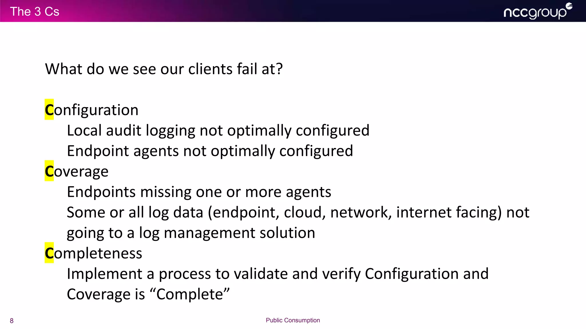 The 3 Cs
8 Public Consumption
What do we see our clients fail at?
Configuration
Local audit logging not optimally configured
Endpoint agents not optimally configured
Coverage
Endpoints missing one or more agents
Some or all log data (endpoint, cloud, network, internet facing) not
going to a log management solution
Completeness
Implement a process to validate and verify Configuration and
Coverage is “Complete”
 