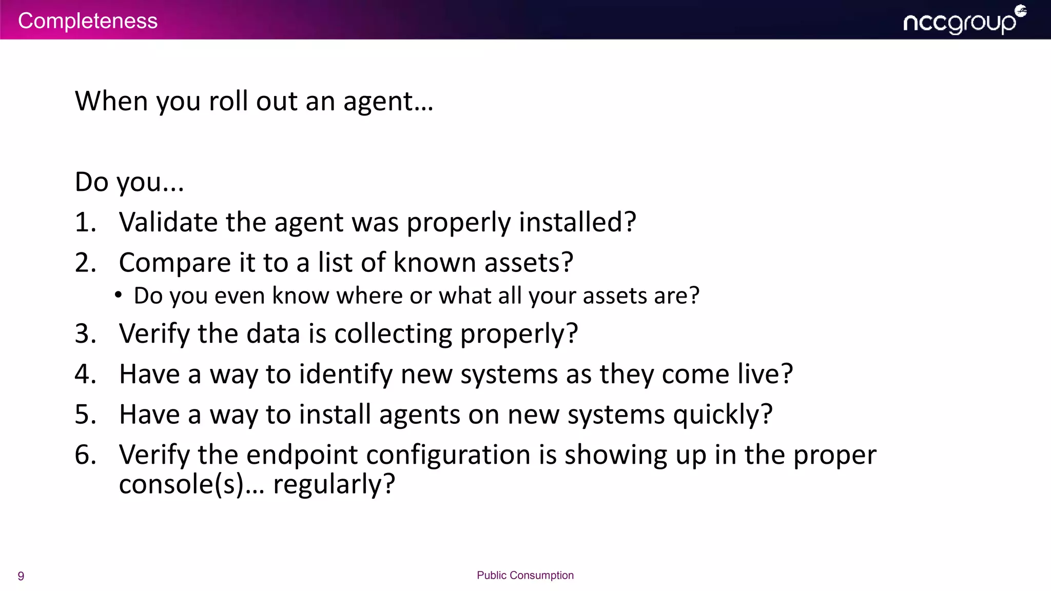 Completeness
9 Public Consumption
When you roll out an agent…
Do you...
1. Validate the agent was properly installed?
2. Compare it to a list of known assets?
• Do you even know where or what all your assets are?
3. Verify the data is collecting properly?
4. Have a way to identify new systems as they come live?
5. Have a way to install agents on new systems quickly?
6. Verify the endpoint configuration is showing up in the proper
console(s)… regularly?
 
