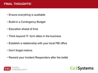 • Ensure everything is auditable
FINAL THOUGHTS!
• Build-in a Contingency Budget
• Education ahead of time
• Establish a relationship with your local FBI office
• Think beyond IT- form allies in the business
• Don’t forget metrics
• Reward your Incident Responders after the battle
 