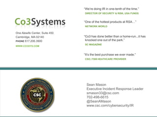 One Alewife Center, Suite 450
Cambridge, MA 02140
PHONE 617.206.3900
WWW.CO3SYS.COM
“We’re doing IR in one-tenth of the time.”
DIRECTOR OF SECURITY & RISK, USA FUNDS
“It’s the best purchase we ever made.”
CSO, F500 HEATHCARE PROVIDER
Sean Mason
Executive Incident Response Leader
smason33@csc.com
702-498-6615
@SeanAMason
www.csc.com/cybersecurity/IR
“One of the hottest products at RSA…”
NETWORK WORLD
“Co3 has done better than a home-run...it has
knocked one out of the park.”
SC MAGAZINE
 