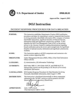<IIu.s. Department ofJustice 0900.00.01
Approved On: August 6, 2013
DOJ Instruction
INCIDENT RESPONSE PROCEDURES FOR DATA BREACHES
PURPOSE: This instruction establishes Department of Justice (DOl) notification
procedures and plans for responding to actual or suspected data breaches
involving personally identifiable information (PH), company or business
identifiable information, significant breaches of National Security
Information (NSI) and significant cybersecurity incidents. It also
identifies the DOJ Core Management Team (CMT) as the primary
advisor to the Attorney General in making determinations regarding
breach notification and as the review and oversight body for significant
breaches of national security information and significant cybersecurity
incidents.
SCOPE: This Instruction applies to all DOJ components and contractors who
operate systems supporting DOJ.
ORIGINATOR: Justice Management Division (JMD), Office of the Chief Infonnation
Officer (OCIO)
CATEGORY: (I) Administrative, (II) Infonnation Technology
AUTHORITY: DO) Order 2880. IC, DO) Order 2640.2F, and OMB M-07-16,
Safeguarding Against and Responding to the Breach ofPersonally
Identifiable Information.
CANCELLATION: DOJ Incident Response Procedures for Data Breaches Involving
Personally Identifiable Information, dated August 7, 2008.
DISTRIBUTION: This Instruction is distributed electronically to those components
referenced in the 'SCOPE' section as well as posted to the 001
Dirr;;tJ;Iectr~pOSitO:(SharePoint).
APPROVED BY: Luke.J. M<tack
ChiefInformation Officer (CIO)
 