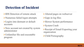 Detection of Incident
IDS Detection of remote attack
Numerous failed logon attempts
Logins into dormant or default
accounts
New account not created by system
administrator
Unfamiliar file and executable
program
Altered pages on webserver
Gaps in log files
Slower System performance
System Crash
Receipt of Email Exporting your
organization
Child Pornography
08/15
 