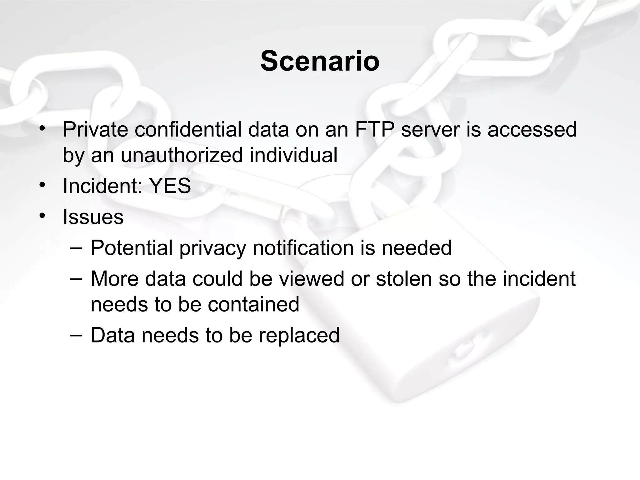 Scenario
• Private confidential data on an FTP server is accessed
by an unauthorized individual
• Incident: YES
• Issues
– Potential privacy notification is needed
– More data could be viewed or stolen so the incident
needs to be contained
– Data needs to be replaced
 
