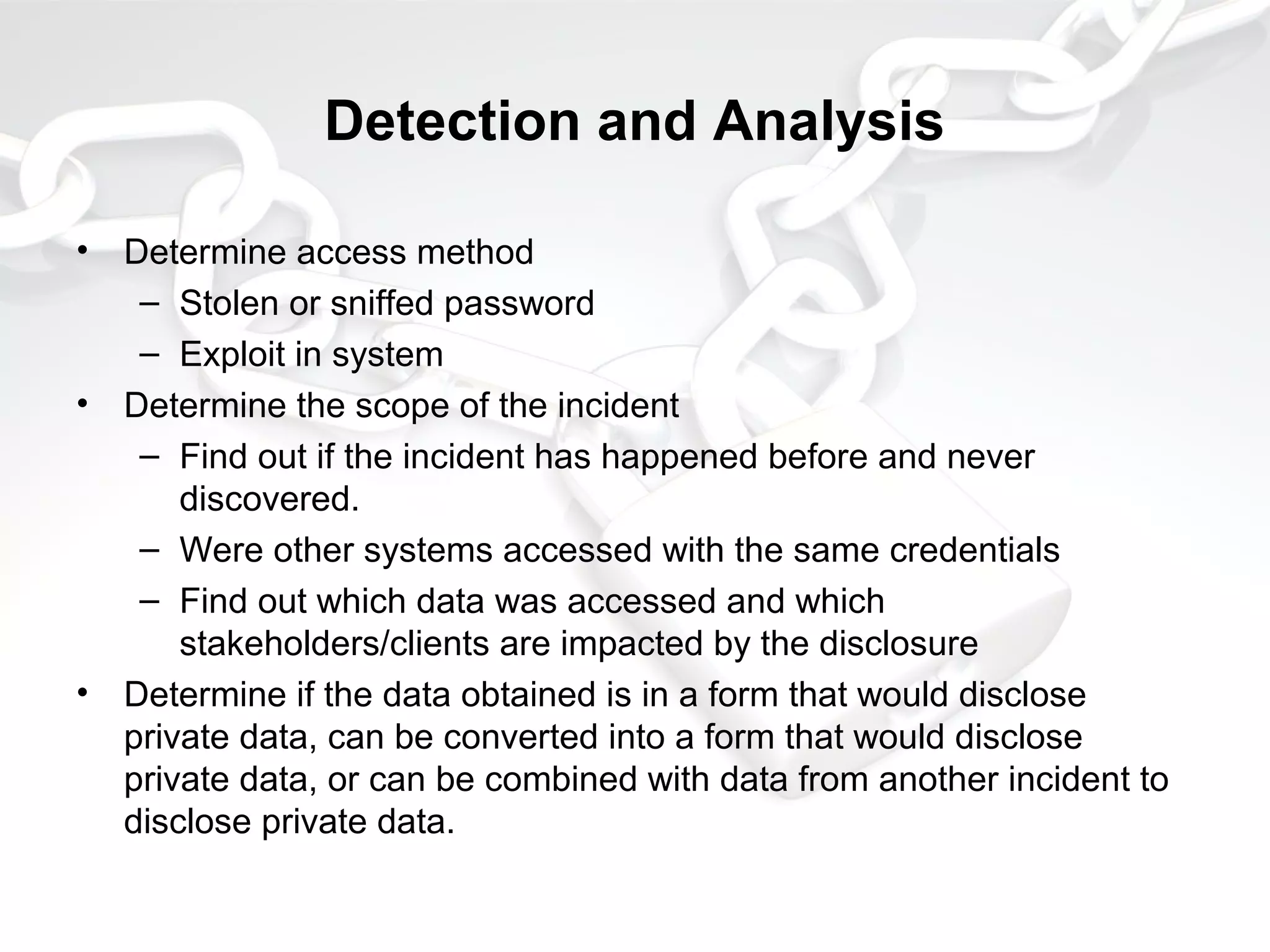 Detection and Analysis
• Determine access method
– Stolen or sniffed password
– Exploit in system
• Determine the scope of the incident
– Find out if the incident has happened before and never
discovered.
– Were other systems accessed with the same credentials
– Find out which data was accessed and which
stakeholders/clients are impacted by the disclosure
• Determine if the data obtained is in a form that would disclose
private data, can be converted into a form that would disclose
private data, or can be combined with data from another incident to
disclose private data.
 
