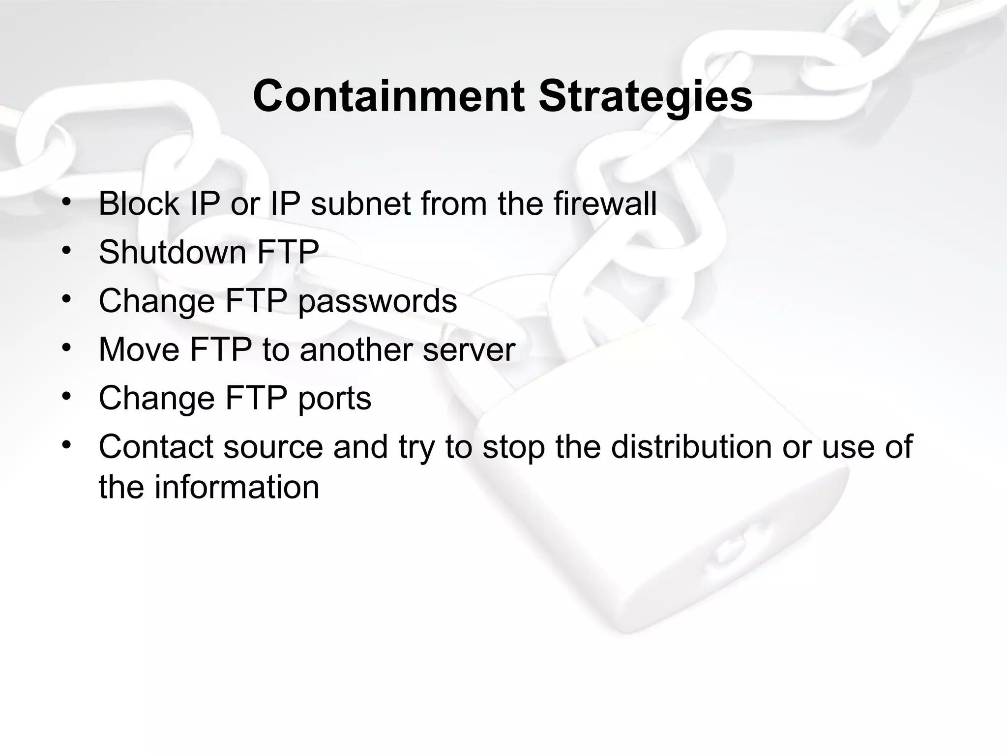 Containment Strategies
• Block IP or IP subnet from the firewall
• Shutdown FTP
• Change FTP passwords
• Move FTP to another server
• Change FTP ports
• Contact source and try to stop the distribution or use of
the information
 