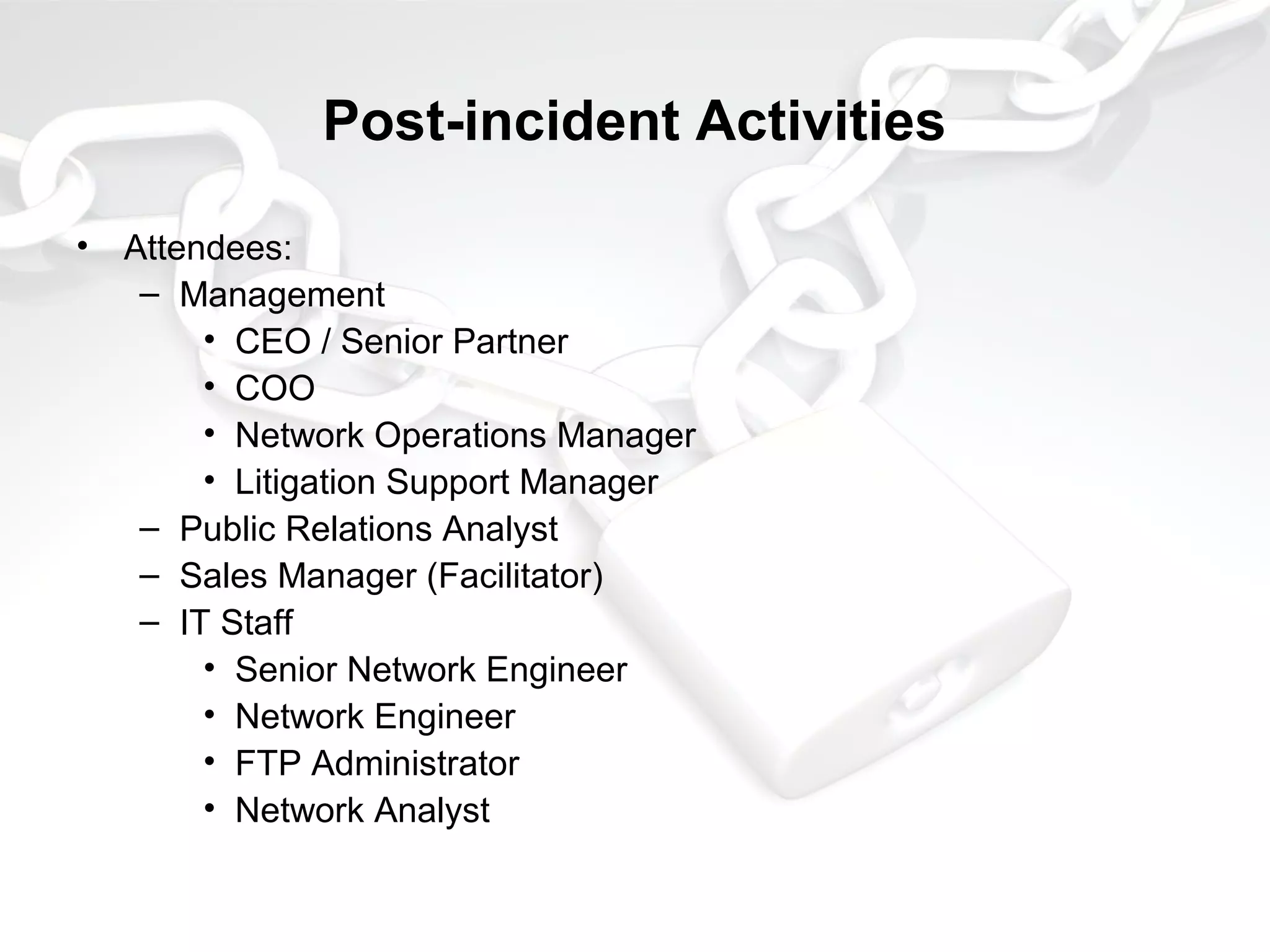 Post-incident Activities
• Attendees:
– Management
• CEO / Senior Partner
• COO
• Network Operations Manager
• Litigation Support Manager
– Public Relations Analyst
– Sales Manager (Facilitator)
– IT Staff
• Senior Network Engineer
• Network Engineer
• FTP Administrator
• Network Analyst
 