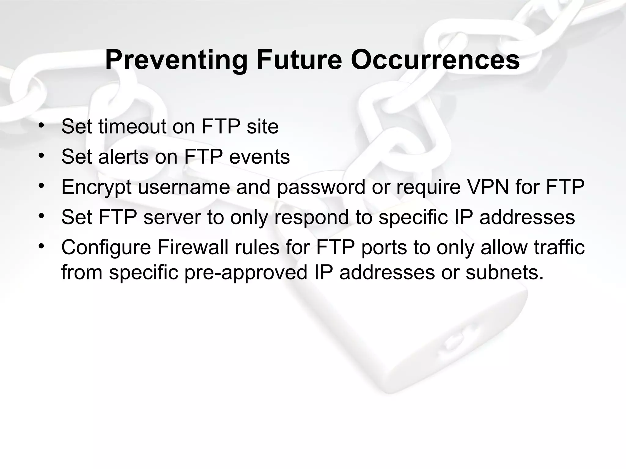 Preventing Future Occurrences
• Set timeout on FTP site
• Set alerts on FTP events
• Encrypt username and password or require VPN for FTP
• Set FTP server to only respond to specific IP addresses
• Configure Firewall rules for FTP ports to only allow traffic
from specific pre-approved IP addresses or subnets.
 
