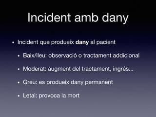 Incident amb dany
• Incident que produeix dany al pacient
• Baix/lleu: observació o tractament addicional
• Moderat: augment del tractament, ingrés...
• Greu: es produeix dany permanent
• Letal: provoca la mort
 