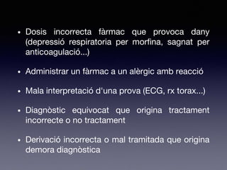 • Dosis incorrecta fàrmac que provoca dany
(depressió respiratoria per morfina, sagnat per
anticoagulació...)
• Administrar un fàrmac a un alèrgic amb reacció
• Mala interpretació d'una prova (ECG, rx torax...)
• Diagnòstic equivocat que origina tractament
incorrecte o no tractament
• Derivació incorrecta o mal tramitada que origina
demora diagnòstica
 