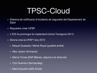 TPSC-Cloud
• Sistema de notificació d'incidents de seguretat del Departament de
Salut
• Requereix crear UFSP
• L'ICS ha promogut la implantació (inicia Tarragona 2011)
• Girona crea la UFSP l'any 2015
• Miquel Quesada i Marta Riqué (qualitat àmbit)
• Àlex Làzaro (formació)
• Mercé Torres (EAP Blanes, adjunta a la direcció)
• Toni Guerrero (farmacòleg)
• Maria Escartin (GIS Àmbit)
 
