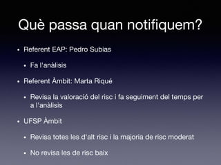 Què passa quan notifiquem?
• Referent EAP: Pedro Subias
• Fa l'anàlisis
• Referent Àmbit: Marta Riqué
• Revisa la valoració del risc i fa seguiment del temps per
a l'anàlisis
• UFSP Àmbit
• Revisa totes les d'alt risc i la majoria de risc moderat
• No revisa les de risc baix
 
