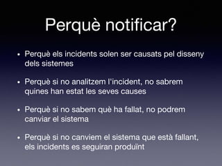 Perquè notificar?
• Perquè els incidents solen ser causats pel disseny
dels sistemes
• Perquè si no analitzem l'incident, no sabrem
quines han estat les seves causes
• Perquè si no sabem què ha fallat, no podrem
canviar el sistema
• Perquè si no canviem el sistema que està fallant,
els incidents es seguiran produïnt
 