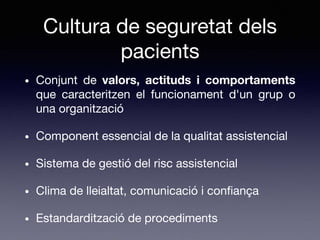 Cultura de seguretat dels
pacients
• Conjunt de valors, actituds i comportaments
que caracteritzen el funcionament d'un grup o
una organització
• Component essencial de la qualitat assistencial
• Sistema de gestió del risc assistencial
• Clima de lleialtat, comunicació i confiança
• Estandardització de procediments
 