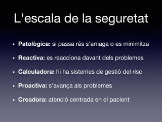 L'escala de la seguretat
• Patològica: si passa rés s'amaga o es minimitza
• Reactiva: es reacciona davant dels problemes
• Calculadora: hi ha sistemes de gestió del risc
• Proactiva: s'avança als problemes
• Creadora: atenció centrada en el pacient
 