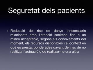 Seguretat dels pacients
• Reducció del risc de danys innecessaris
relacionats amb l'atenció sanitaria fins a un
mínim acceptable, segons els coneixements del
moment, els recursos disponibles i el context en
què es presta, ponderades davant del risc de no
realitzar l'actuació o de realitzar-ne una altra
 