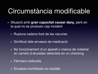 Circumstància modificable
• Situació amb gran capacitat causar dany, però en
la qual no es produeix cap incident
• Ruptura cadena fred de les vacunes
• Similitud dels envasos de medicació
• No funcionament d'un aparell o manca de material
en carretó d'aturades detectats en un checking
• Fàrmacs caducats
• Envasos muntidosis no rotulats
 
