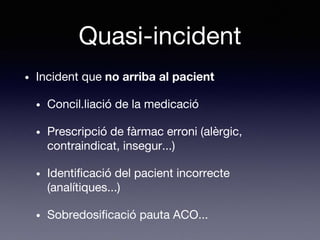 Quasi-incident
• Incident que no arriba al pacient
• Concil.liació de la medicació
• Prescripció de fàrmac erroni (alèrgic,
contraindicat, insegur...)
• Identificació del pacient incorrecte
(analítiques...)
• Sobredosificació pauta ACO...
 