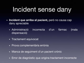 Incident sense dany
• Incident que arriba al pacient, però no causa cap
dany apreciable
• Administració incorrecta d'un fàrmac (mala
dispensació)
• Tractament equivocat
• Prova complementària errònia
• Manca de seguiment d'un pacient crònic
• Error de diagnòstic que origina tractament incorrecte
 