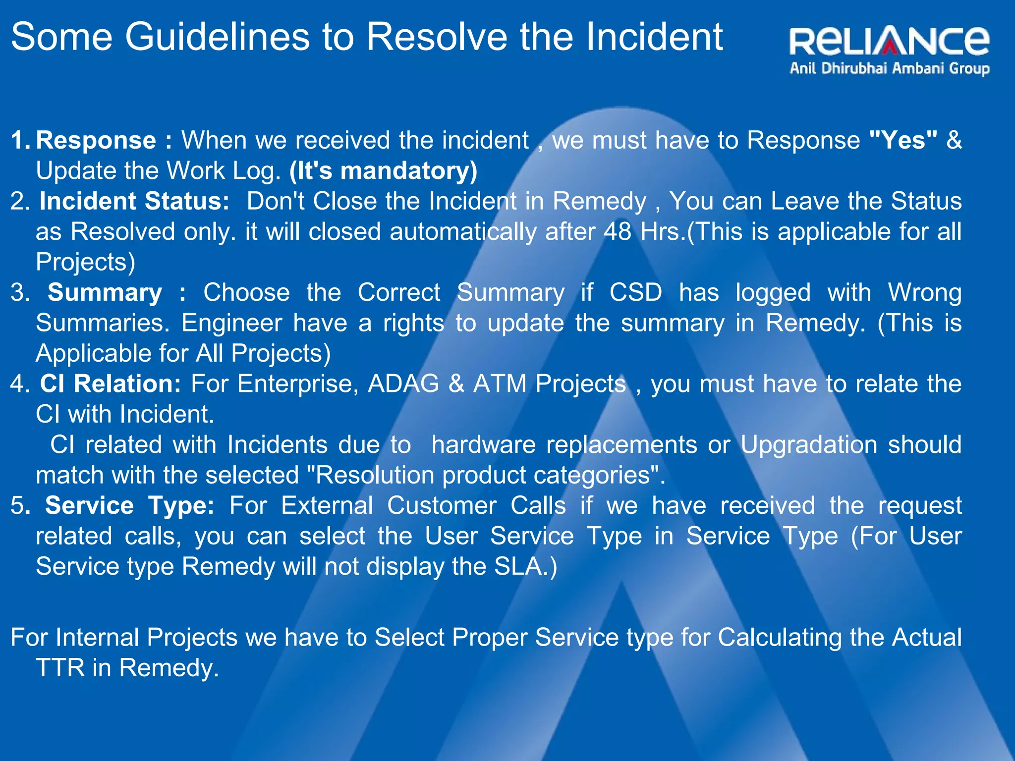 Some Guidelines to Resolve the Incident 
1.Response : When we received the incident , we must have to Response "Yes" & 
Update the Work Log. (It's mandatory) 
2. Incident Status: Don't Close the Incident in Remedy , You can Leave the Status 
as Resolved only. it will closed automatically after 48 Hrs.(This is applicable for all 
Projects) 
3. Summary : Choose the Correct Summary if CSD has logged with Wrong 
Summaries. Engineer have a rights to update the summary in Remedy. (This is 
Applicable for All Projects) 
4. CI Relation: For Enterprise, ADAG & ATM Projects , you must have to relate the 
CI with Incident. 
CI related with Incidents due to hardware replacements or Upgradation should 
match with the selected "Resolution product categories". 
5. Service Type: For External Customer Calls if we have received the request 
related calls, you can select the User Service Type in Service Type (For User 
Service type Remedy will not display the SLA.) 
For Internal Projects we have to Select Proper Service type for Calculating the Actual 
TTR in Remedy. 
 