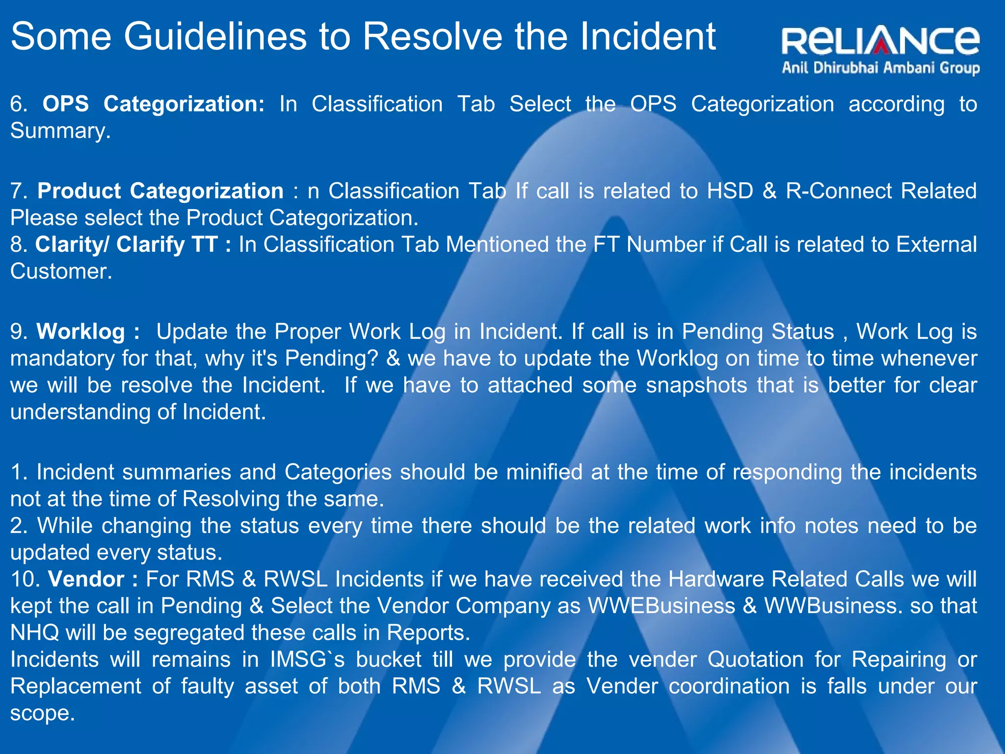 Some Guidelines to Resolve the Incident 
6. OPS Categorization: In Classification Tab Select the OPS Categorization according to 
Summary. 
7. Product Categorization : n Classification Tab If call is related to HSD & R-Connect Related 
Please select the Product Categorization. 
8. Clarity/ Clarify TT : In Classification Tab Mentioned the FT Number if Call is related to External 
Customer. 
9. Worklog : Update the Proper Work Log in Incident. If call is in Pending Status , Work Log is 
mandatory for that, why it's Pending? & we have to update the Worklog on time to time whenever 
we will be resolve the Incident. If we have to attached some snapshots that is better for clear 
understanding of Incident. 
1. Incident summaries and Categories should be minified at the time of responding the incidents 
not at the time of Resolving the same. 
2. While changing the status every time there should be the related work info notes need to be 
updated every status. 
10. Vendor : For RMS & RWSL Incidents if we have received the Hardware Related Calls we will 
kept the call in Pending & Select the Vendor Company as WWEBusiness & WWBusiness. so that 
NHQ will be segregated these calls in Reports. 
Incidents will remains in IMSG`s bucket till we provide the vender Quotation for Repairing or 
Replacement of faulty asset of both RMS & RWSL as Vender coordination is falls under our 
scope. 
 