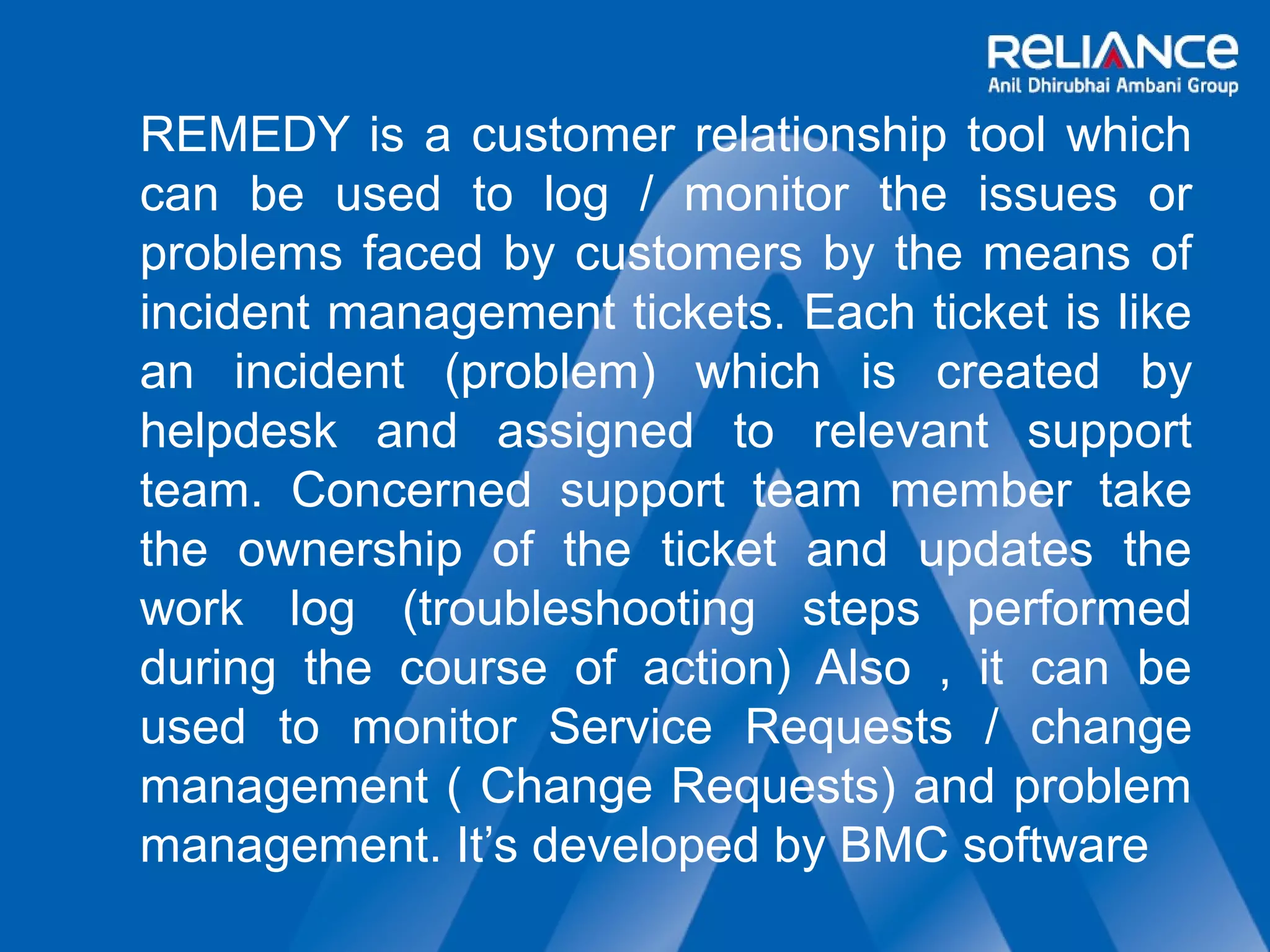REMEDY is a customer relationship tool which 
can be used to log / monitor the issues or 
problems faced by customers by the means of 
incident management tickets. Each ticket is like 
an incident (problem) which is created by 
helpdesk and assigned to relevant support 
team. Concerned support team member take 
the ownership of the ticket and updates the 
work log (troubleshooting steps performed 
during the course of action) Also , it can be 
used to monitor Service Requests / change 
management ( Change Requests) and problem 
management. It’s developed by BMC software 
 