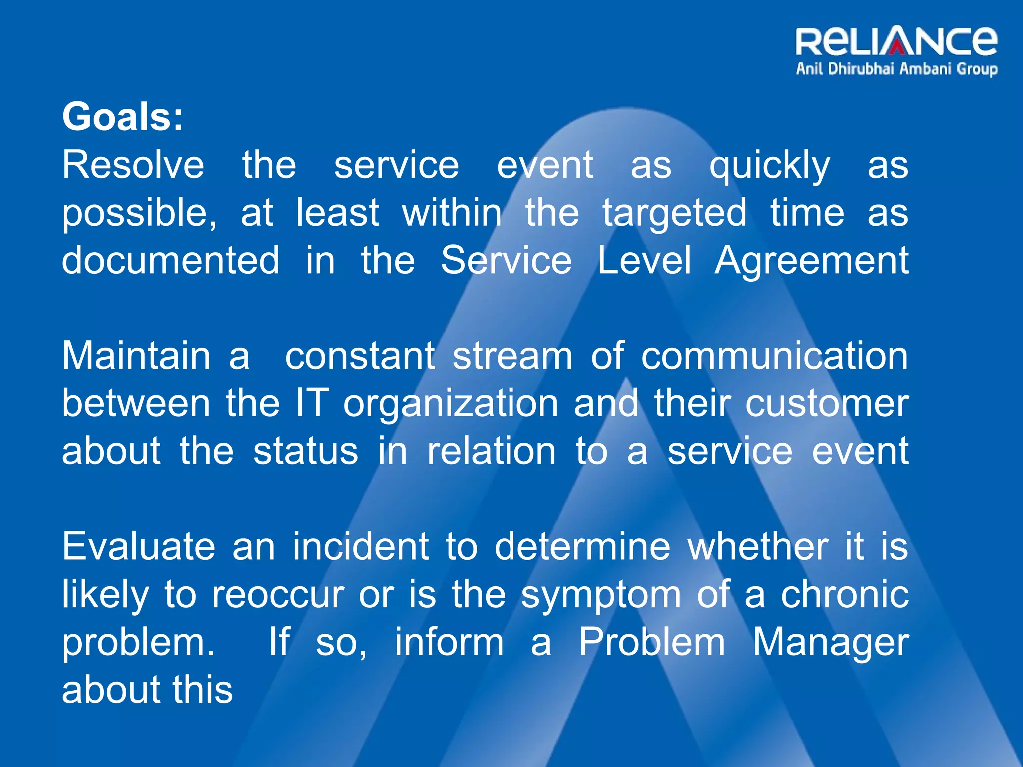 Goals: 
Resolve the service event as quickly as 
possible, at least within the targeted time as 
documented in the Service Level Agreement 
Maintain a constant stream of communication 
between the IT organization and their customer 
about the status in relation to a service event 
Evaluate an incident to determine whether it is 
likely to reoccur or is the symptom of a chronic 
problem. If so, inform a Problem Manager 
about this 
 