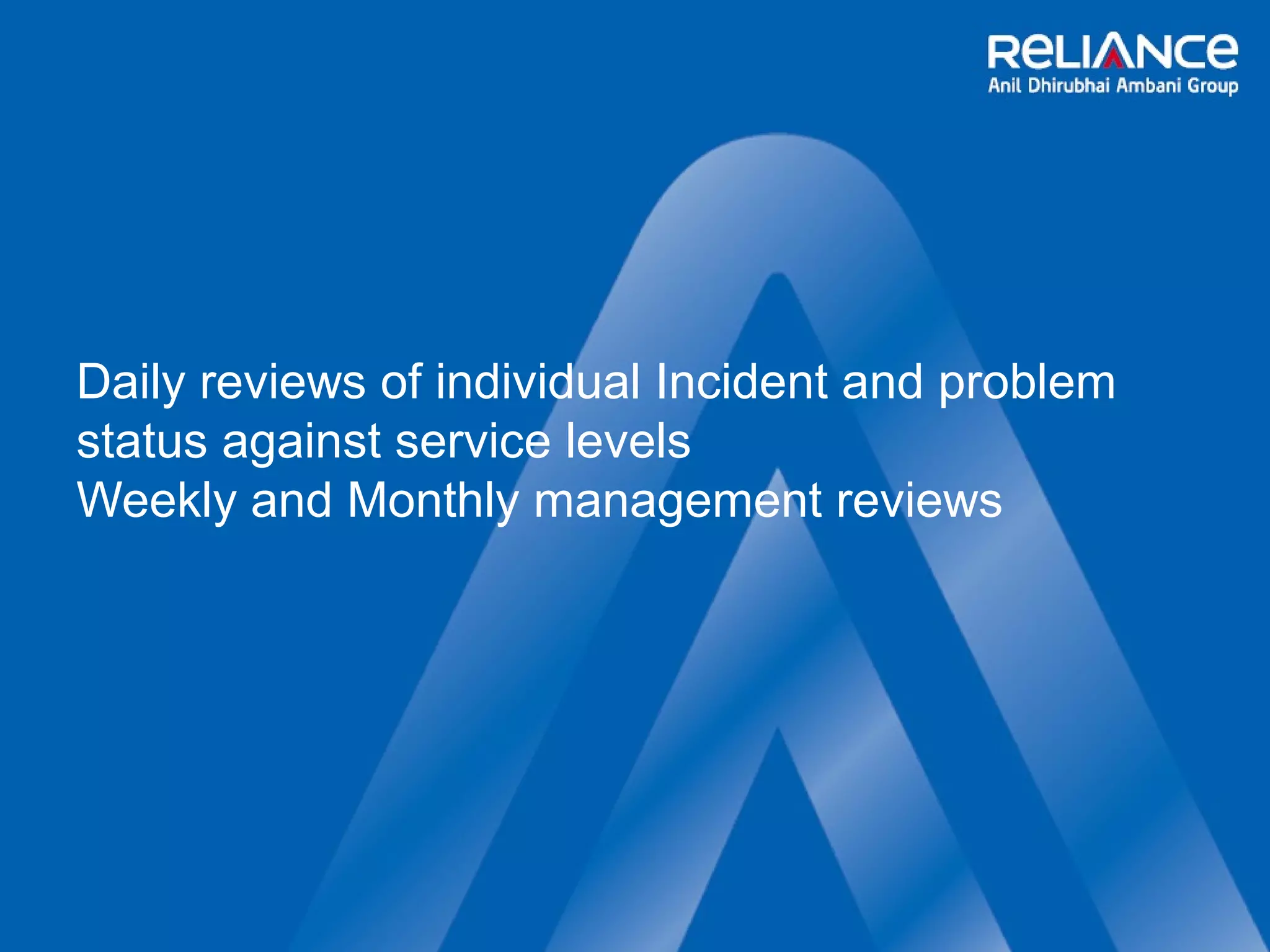 Daily reviews of individual Incident and problem 
status against service levels 
Weekly and Monthly management reviews 
 