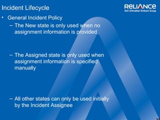 10 
Incident Lifecycle 
• General Incident Policy 
– The New state is only used when no 
assignment information is provided 
– The Assigned state is only used when 
assignment information is specified 
manually 
– All other states can only be used initially 
by the Incident Assignee 
 
