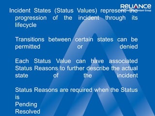 Incident States (Status Values) represent the 
progression of the incident through its 
lifecycle 
Transitions between certain states can be 
permitted or denied 
Each Status Value can have associated 
Status Reasons to further describe the actual 
state of the incident 
Status Reasons are required when the Status 
is 
Pending 
Resolved 
 