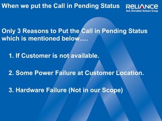 When we put the Call in Pending Status 
Only 3 Reasons to Put the Call in Pending Status 
which is mentioned below..... 
1. If Customer is not available. 
2. Some Power Failure at Customer Location. 
3. Hardware Failure (Not in our Scope) 
 