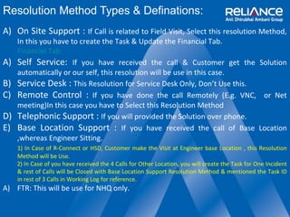 Resolution Method Types & Definations: 
A) On Site Support : If Call is related to Field Visit, Select this resolution Method, 
In this you have to create the Task & Update the Financial Tab. 
Financial Tab: 
A) Self Service: If you have received the call & Customer get the Solution 
automatically or our self, this resolution will be use in this case. 
B) Service Desk : This Resolution for Service Desk Only, Don’t Use this. 
C) Remote Control : If you have done the call Remotely (E.g. VNC, or Net 
meeting)In this case you have to Select this Resolution Method 
D) Telephonic Support : If you will provided the Solution over phone. 
E) Base Location Support : If you have received the call of Base Location 
,whereas Engineer Sitting. 
1) In Case of R-Connect or HSD, Customer make the Visit at Engineer base Location , this Resolution 
Method will be Use. 
2) In Case of you have received the 4 Calls for Other Location, you will create the Task for One Incident 
& rest of Calls will be Closed with Base Location Support Resolution Method & mentioned the Task ID 
in rest of 3 Calls in Working Log for reference. 
A) FTR: This will be use for NHQ only. 
 