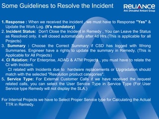Some Guidelines to Resolve the Incident 
1.Response : When we received the incident , we must have to Response "Yes" & 
Update the Work Log. (It's mandatory) 
2. Incident Status: Don't Close the Incident in Remedy , You can Leave the Status 
as Resolved only. it will closed automatically after 48 Hrs.(This is applicable for all 
Projects) 
3. Summary : Choose the Correct Summary if CSD has logged with Wrong 
Summaries. Engineer have a rights to update the summary in Remedy. (This is 
Applicable for All Projects) 
4. CI Relation: For Enterprise, ADAG & ATM Projects , you must have to relate the 
CI with Incident. 
CI related with Incidents due to hardware replacements or Upgradation should 
match with the selected "Resolution product categories". 
5. Service Type: For External Customer Calls if we have received the request 
related calls, you can select the User Service Type in Service Type (For User 
Service type Remedy will not display the SLA.) 
For Internal Projects we have to Select Proper Service type for Calculating the Actual 
TTR in Remedy. 
 