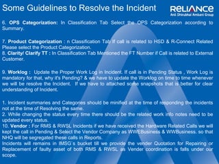 Some Guidelines to Resolve the Incident 
6. OPS Categorization: In Classification Tab Select the OPS Categorization according to 
Summary. 
7. Product Categorization : n Classification Tab If call is related to HSD & R-Connect Related 
Please select the Product Categorization. 
8. Clarity/ Clarify TT : In Classification Tab Mentioned the FT Number if Call is related to External 
Customer. 
9. Worklog : Update the Proper Work Log in Incident. If call is in Pending Status , Work Log is 
mandatory for that, why it's Pending? & we have to update the Worklog on time to time whenever 
we will be resolve the Incident. If we have to attached some snapshots that is better for clear 
understanding of Incident. 
1. Incident summaries and Categories should be minified at the time of responding the incidents 
not at the time of Resolving the same. 
2. While changing the status every time there should be the related work info notes need to be 
updated every status. 
10. Vendor : For RMS & RWSL Incidents if we have received the Hardware Related Calls we will 
kept the call in Pending & Select the Vendor Company as WWEBusiness & WWBusiness. so that 
NHQ will be segregated these calls in Reports. 
Incidents will remains in IMSG`s bucket till we provide the vender Quotation for Repairing or 
Replacement of faulty asset of both RMS & RWSL as Vender coordination is falls under our 
scope. 
 
