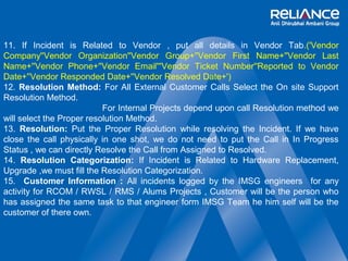 11. If Incident is Related to Vendor , put all details in Vendor Tab.('Vendor 
Company''Vendor Organization''Vendor Group+''Vendor First Name+''Vendor Last 
Name+''Vendor Phone+''Vendor Email'''Vendor Ticket Number''Reported to Vendor 
Date+''Vendor Responded Date+''Vendor Resolved Date+') 
12. Resolution Method: For All External Customer Calls Select the On site Support 
Resolution Method. 
For Internal Projects depend upon call Resolution method we 
will select the Proper resolution Method. 
13. Resolution: Put the Proper Resolution while resolving the Incident. If we have 
close the call physically in one shot, we do not need to put the Call in In Progress 
Status , we can directly Resolve the Call from Assigned to Resolved. 
14. Resolution Categorization: If Incident is Related to Hardware Replacement, 
Upgrade ,we must fill the Resolution Categorization. 
15. Customer Information : All incidents logged by the IMSG engineers for any 
activity for RCOM / RWSL / RMS / Alums Projects , Customer will be the person who 
has assigned the same task to that engineer form IMSG Team he him self will be the 
customer of there own. 
 