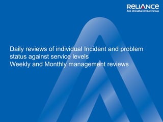 Daily reviews of individual Incident and problem 
status against service levels 
Weekly and Monthly management reviews 
 