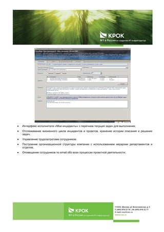 Интерфейс исполнителя «Мои инциденты» с перечнем текущих задач для выполнения;
Отслеживание жизненного цикла инцидентов и проектов, хранение истории описания и решения
задач;
Управление трудозатратами сотрудников;
Построение организационной структуры компании с использованием иерархии департаментов и
отделов;
Оповещение сотрудников по email обо всех процессах проектной деятельности;
 
