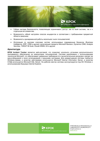 Гибкая система безопасности, позволяющая ограничивать доступ, как ко всей системе, так и к
отдельным еѐ элементам;
Возможность гибкой настройки классов инцидентов в соответсвии с требованиями предметной
области заказчика;
Возможность одновременной работы нескольких тысяч пользователей;
Интеграция со многими классами систем, используемых современным бизнесом (Business
Intelligence, ERP, CRM и другие), включающая продукты Microsoft Navision, Dynamics CRM, Analysis
Services, TARGIT BI Suite, Oracle HRMS, K2 и другие.
Архитектура
КРОК Incident Tracker является web-системой, что позволяет исключить установки дополнительного
программного обеспечения на компьютерах пользователей. Система реализована с использованием
технологий Microsoft, что обеспечивает умеренные требования по к вычислительным ресурсам и делает ее
масштабируемой и легко интегрируемой с внешними системами. Для развертывания системы требуется
Windows-сервер; в качестве web-сервера используется Microsoft Internet Information Server, в качестве
СУБД используется Microsoft SQL Server. На рабочих местах система эксплуатируется под ОС Windows с
использованием браузера Internet Explorer.
 