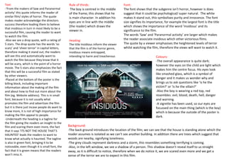 Text:                                           Rule of thirds:                         Font:
-‘From the makers of Saw and Paranormal          The boy is centred in the middle       The font shows that the subgenre isn’t horror, however is does
activity’ this quote informs the reader of      of the frame; this shows that he        suggest that it could be psychological/ super natural. The white
similar film/ styles of horror. The quote       is main character. In addition his      makes it stand out, this symbolises purity and innocence. The font
makes reader acknowledge the directors          eyes are in line with the middle        size signifies its importance, for example the largest font is the title
success therefore leading them to believe
                                                (the reader) which draws the            which shows the importance of the word ‘insidious’ and its
that insidious in turn in most likely to be a
                                                viewer in.                              significance to the film.
successful film, causing the reader to want
to watch the film.                                                                      The words ‘Saw’ and ‘Paranormal activity’ are larger which makes
-Also we see a drop quote, with a rating of     Heading:                                the reader associate insidious which other victorious films.
5 stars. The drop quote has the words ‘so       The title Insidious inform the viewer   The quote by a viewer emphasises the heightened levels of terror
scary’ and ‘sheer terror’ in capital letters,   that the film is of the horror genre,   whilst watching the film, therefore the views will want to watch it.
therefore making it stand out, the readers      insidious means entrapped,
will see this and automatically want to         intending to harm and treacherous                               Colours:
watch the film because they know that it                                                                        -The overall appearance is quite dark;
will be scary, which is the point of a horror                                                                   however the eyes on the child are light which
movie. The 5 stars also emphasizes the fact
                                                                                                                makes him the centre focus. His eyes look
that this will be a successful film as stated
                                                                                                                like smashed glass, which is a symbol of
by other viewers.
-Placed at the bottom of the poster is the                                                                      danger and it makes us wonder why and
billing block, including important                                                                              brings us to ask questions like ‘is he the
information about the making of the film                                                                        victim?’ or ‘is he the villain?’
and about how to find out more about the                                                                        -Also the boy is wearing a red top, red
film (eg. Website address). This is in small                                                                    resembles: evil, blood, death, hell, danger
font, because it is not usually what                                                                            and warning.
promotes the film and advertises the film                                                                       -A vigrette has been used, so our eyes are
but it is there just incase people do want to                                                                   focussed on the main thing (which is the boy)
know more, it is not of high importance for                                                                     which is because the outside of the poster is
making the film appeal to people.                                                                               dark.
-Underneath the heading is a tagline for
the film giving the readers an insight to the
film and scaring them even more, the fact       Background:
that it says ‘ITS NOT THE HOUSE THAT’S          -The back ground introduces the location of the film; we can see that the house is standing alone which the
HAUNTED’ leads the readers to want to           reader assumes is isolated as we can’t see another building. In addition there are trees which suggest that
know what actually is haunted. The tagline      woods are nearby, signifying loneliness.
is also in green font, bringing it to be        -The grey clouds represent darkness and a storm, this resembles something terrifying is coming.
noticeable, even though it is small font, the   -Also, in the left window, we see a shadow of a person. This shadow doesn’t reveal itself to us straight
fact that it is green means that the readers    away, as it is difficult to notice, therefore when we do notice it, we are scared even more and we get a
won’t miss it.                                  sense of the terror we are to expect in this film.
 