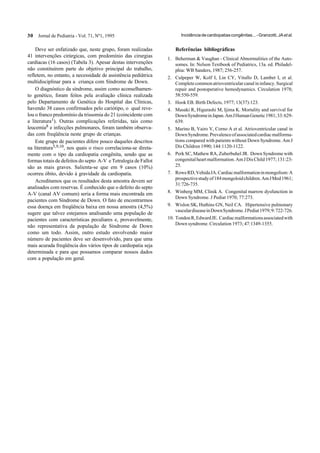 30 Jornal de Pediatria - Vol. 71, Nº1, 1995 Incidênciadecardiopatiascongênitas...-Granzotti,JAetal.
Deve ser enfatizado que, neste grupo, foram realizadas
41 intervenções cirúrgicas, com predomínio das cirurgias
cardíacas (16 casos) (Tabela 3). Apesar destas intervenções
não constituírem parte do objetivo principal do trabalho,
refletem, no entanto, a necessidade de assistência pediátrica
multidisciplinar para a criança com Síndrome de Down.
O diagnóstico da síndrome, assim como aconselhamen-
to genético, foram feitos pela avaliação clínica realizada
pelo Departamento de Genética do Hospital das Clínicas,
havendo 38 casos confirmados pelo cariótipo, o qual reve-
lou o franco predomínio da trissomia do 21 (coincidente com
a literatura1). Outras complicações referidas, tais como
leucemia8 e infecções pulmonares, foram também observa-
das com freqüência neste grupo de crianças.
Este grupo de pacientes difere pouco daqueles descritos
na literatura5,9,10, nos quais o risco correlaciona-se direta-
mente com o tipo da cardiopatia congênita, sendo que as
formas totais de defeitos do septo A-V e Tetralogia de Fallot
são as mais graves. Salienta-se que em 9 casos (10%)
ocorreu óbito, devido à gravidade da cardiopatia.
Acreditamos que os resultados desta amostra devem ser
analisados com reservas. É conhecido que o defeito do septo
A-V (canal AV comum) seria a forma mais encontrada em
pacientes com Síndrome de Down. O fato de encontrarmos
essa doença em freqüência baixa em nossa amostra (4,5%)
sugere que talvez estejamos analisando uma população de
pacientes com características peculiares e, provavelmente,
não representativa da população de Síndrome de Down
como um todo. Assim, outro estudo envolvendo maior
número de pacientes deve ser desenvolvido, para que uma
mais acurada freqüência dos vários tipos de cardiopatia seja
determinada e para que possamos comparar nossos dados
com a população em geral.
Referências bibliográficas
1. Beherman & Vaughan - Clinical Abnormalities of the Auto-
somes. In: Nelson Textbook of Pediatrics, 13a. ed. Philadel-
phia: WB Sanders, 1987; 256-257.
2. Culpeper W, Kolf I, Lin CY, Vitullo D, Lambet I, et al.
Completecommonatrioventricularcanalininfancy.Surgical
repair and postoperative hemodynamics. Circulation 1978;
58:550-559.
3. Hook EB. Birth Defects, 1977; 13(37):123.
4. Masaki R, Higurashi M, Ijima K. Mortality and survival for
DownSyndromeinJapan.AmJHumanGenetic1981;33:629-
639.
5. Marino B, Vairo V, Corno A et al. Atrioventricular canal in
DownSyndrome.Prevalenceofassociatedcardiacmalforma-
tions compared with patients without Down Syndrome. Am J
Dis Children 1990; 144:1120-1122.
6. Perk SC, Mathew RA, Zuberbuhel JR. Down Syndrome with
congenitalheartmalformation.AmJDisChild1977;131:23-
25.
7. RoweRD,VehidaJA.Cardiacmalformationinmongolism:A
prospectivestudyof184mongoloidchildren.AmJMed1961;
31:726-735.
8. Winberg MM, Clinik A. Congenital marrow dysfunction in
Down Syndrome. J Pediat 1970; 77:273.
9. Wislon SK, Huthins GN, Neil CA. Hipertensive pulmonary
vasculardiseaseinDownSyndrome.JPediat1979;9:722-726.
10. TondonR,EdwardJE. Cardiacmalformationsassociatedwith
Down syndrome. Circulation 1973; 47:1349-1355.
 