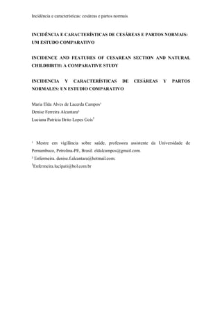 Incidência e características: cesáreas e partos normais
INCIDÊNCIA E CARACTERÍSTICAS DE CESÁREAS E PARTOS NORMAIS:
UM ESTUDO COMPARATIVO
INCIDENCE AND FEATURES OF CESAREAN SECTION AND NATURAL
CHILDBIRTH: A COMPARATIVE STUDY
INCIDENCIA Y CARACTERÍSTICAS DE CESÁREAS Y PARTOS
NORMALES: UN ESTUDIO COMPARATIVO
Maria Elda Alves de Lacerda Campos¹
Denise Ferreira Alcantara²
Luciana Patrícia Brito Lopes Gois3
¹ Mestre em vigilância sobre saúde, professora assistente da Universidade de
Pernambuco, Petrolina-PE, Brasil. eldalcampos@gmail.com.
² Enfermeira. denise.f.alcantara@hotmail.com.
3
Enfermeira.lucipati@bol.com.br
 