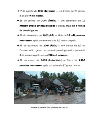➔ 17 de agosto de 1999 (Turquia) — Um tremor de 7,4 deixou
mais de 17 mil mortos.
➔ 26 de janeiro de 2001 (Índia) — Um terremoto de 7,9
matou quase 20 mil pessoas e deixou mais de 1 milhão
de desabrigados.
➔ 26 de dezembro de 2003 (Irã) — Mais de 26 mil pessoas
morreram após um terremoto de 6,3 no sul do país.
➔ 26 de dezembro de 2004 (Ásia) — Um tremor de 9,2 no
Oceano Índico gerou um tsunami que atingiu vários países da
Ásia, matando pelo menos 230 mil pessoas.
➔ 28 de março de 2005 (Indonésia) — Cerca de 1.300
pessoas morreram após um abalo de 8,7 graus no mar.
Terremoto na Indonésia, 2004. (Captura de tela/Vídeo G1)
 