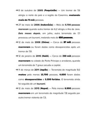 ➔ 8 de outubro de 2005 (Paquistão) — Um tremor de 7,6
atingiu o norte do país e a região da Caxemira, matando
mais de 73 mil pessoas.
➔ 27 de maio de 2006 (Indonésia) — Mais de 5.700 pessoas
morreram quando outro tremor de 6,2 atingiu a ilha de Java.
Dois meses depois, em julho, outro terremoto de 7,7
provocou um tsunami, matando mais de 650 pessoas.
➔ 12 de maio de 2008 (China) — Cerca de 87 mil pessoas
morreram ou foram dadas como desaparecidas após um
tremor de 7,8.
➔ 12 de janeiro de 2010 (Haiti) — Cerca de 230 mil pessoas
morreram na cidade de Porto Príncipe e arredores, quando
um terremoto de 7 graus sacudiu a capital.
➔ 11 de março de 2011 (Japão) — Terremoto de magnitude 9,0
matou pelo menos 15.700 pessoas, 4.600 foram dadas
como desaparecidas e 5.300 feridas. O terremoto ainda
foi seguido de um tsunami.
➔ 12 de maio de 2015 (Nepal) — Pelo menos 8.900 pessoas
morreram em um terremoto de magnitude 7,8 seguido por
outro tremor violento de 7,3.
 
