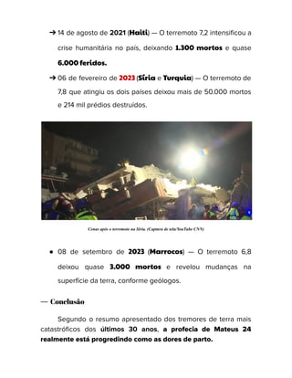 ➔ 14 de agosto de 2021 (Haiti) — O terremoto 7,2 intensificou a
crise humanitária no país, deixando 1.300 mortos e quase
6.000 feridos.
➔ 06 de fevereiro de 2023 (Síria e Turquia) — O terremoto de
7,8 que atingiu os dois países deixou mais de 50.000 mortos
e 214 mil prédios destruídos.
Cenas após o terremoto na Síria. (Captura de tela/YouTube CNN)
● 08 de setembro de 2023 (Marrocos) — O terremoto 6,8
deixou quase 3.000 mortos e revelou mudanças na
superfície da terra, conforme geólogos.
— Conclusão
Segundo o resumo apresentado dos tremores de terra mais
catastróficos dos últimos 30 anos, a profecia de Mateus 24
realmente está progredindo como as dores de parto.
 