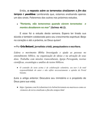 Então, a resposta sobre os terremotos sinalizarem o fim dos
tempos é positiva. Lembrando que, estamos analisando apenas
um dos sinais. Falaremos dos outros nos próximos estudos.
● “Portanto, não temeremos quando vierem terremotos e
montes desabarem no mar” (Salmos 46:2).
E esse foi o estudo desta semana. Espero ter tirado sua
dúvida e também colaborado para seu crescimento espiritual. Beijo
no coração e até a próxima, se Deus quiser!
—Por Cris Beloni, jornalista cristã, pesquisadora e escritora.
Lidera o movimento Bíblia Investigada e ajuda as pessoas no
entendimento bíblico, na organização de ideias e na ativação de seus
dons. Trabalha com missões transculturais, Igreja Perseguida, teorias
científicas, escatologia e análise de textos bíblicos.
● O conteúdo do texto acima é de colaboração voluntária, seu teor é de total
responsabilidade do autor e não reflete necessariamente a opinião do Portal
Guiame.
(Leia o artigo anterior: Descubra seu ministério e o propósito de
Deus para sua vida).
● https://guiame.com.br/colunistas/cris-beloni/terremoto-no-marrocos-como-os
-tremores-de-terra-sinalizam-o-fim-dos-tempos.html
 