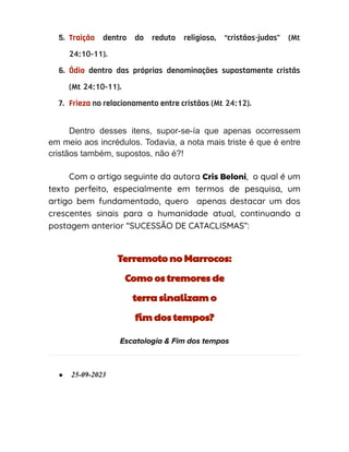 5. Traição dentro do reduto religioso, “cristãos-judas” (Mt
24:10-11).
6. Ódio dentro das próprias denominações supostamente cristãs
(Mt 24:10-11).
7. Frieza no relacionamento entre cristãos (Mt 24:12).
Dentro desses itens, supor-se-ía que apenas ocorressem
em meio aos incrédulos. Todavia, a nota mais triste é que é entre
cristãos também, supostos, não é?!
Com o artigo seguinte da autora Cris Beloni, o qual é um
texto perfeito, especialmente em termos de pesquisa, um
artigo bem fundamentado, quero apenas destacar um dos
crescentes sinais para a humanidade atual, continuando a
postagem anterior “SUCESSÃO DE CATACLISMAS”:
Terremoto no Marrocos:
Como os tremores de
terra sinalizam o
fim dos tempos?
Escatologia & Fim dos tempos
● 25-09-2023
 